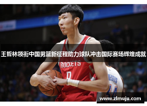 王哲林领衔中国男篮新征程助力球队冲击国际赛场辉煌成就