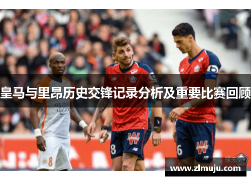 皇马与里昂历史交锋记录分析及重要比赛回顾